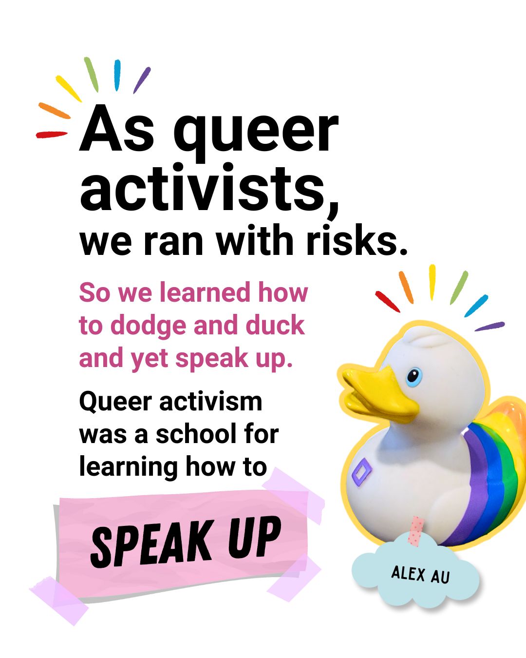 As queer activists, we ran with risks. So we learned how to dodge and duck and yet speak up. Queer activism was a school for learning how to speak up - Alex Au.