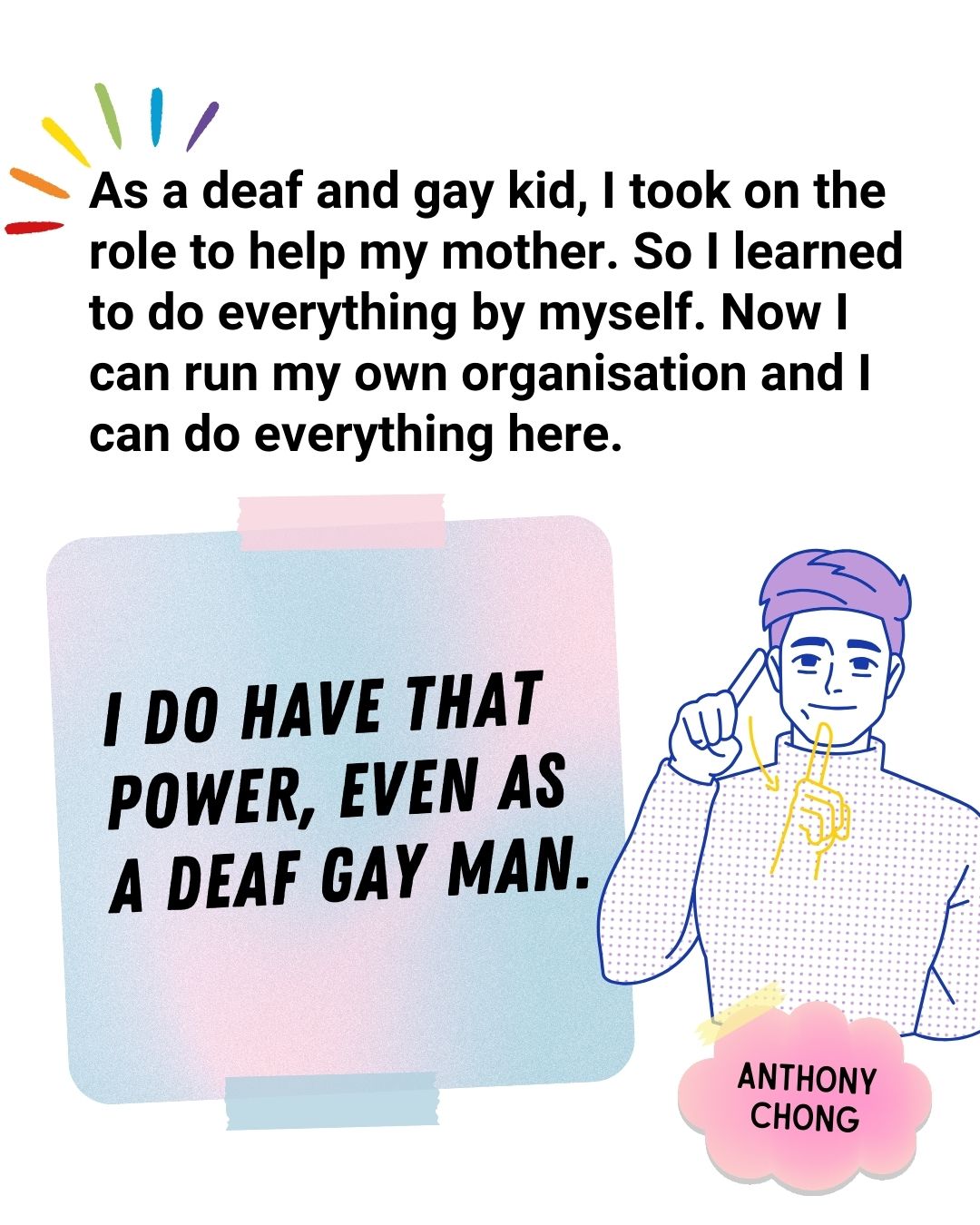 As a deaf and gay kid, I took on the role to help my mother. so I learned to do everything by myself. Now I can run my own organisation and I can do everything here. I do have that power, even as a deaf gay man - Anthony Chong.