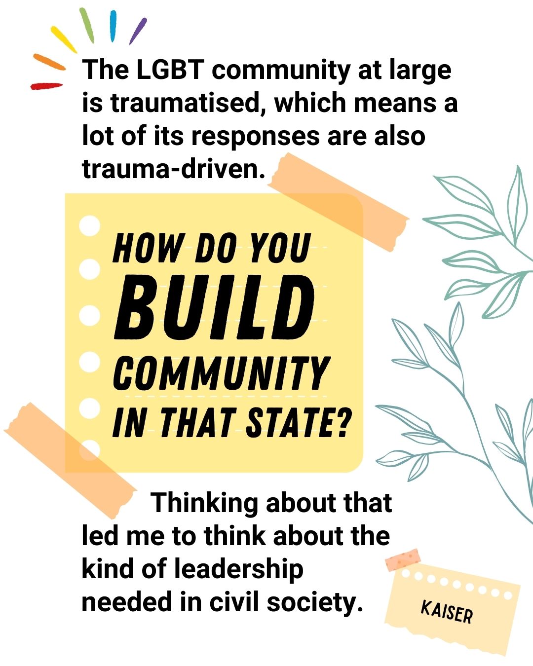 The LGBT community at large is traumatised, which means a lot of its responses are also trauma-driven. How do you build community in that state? Thinking about that led me to think about the kind of leadership needed in civil society - Kaiser.