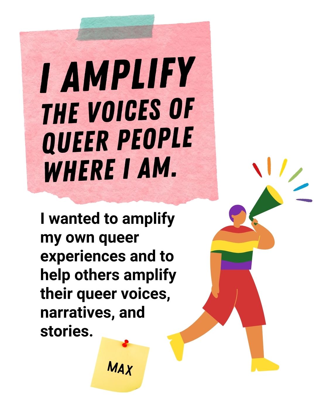 I amplify the voices of queer people where I am. I wanted to amplify my own queer experiences and to help others amplify their queer voices, narratives, and stories - Max.