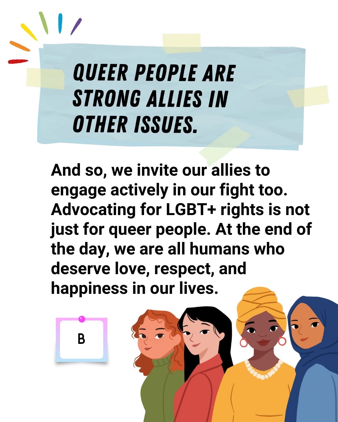 Queer people are strong allies in other issues. and so, we invite our allies to engage actively in our fight too. advocating for LGBT+ rights is not just for queer people. At the end of the day, we are all humans who deserve love, respect, and happiness in our lives - B.