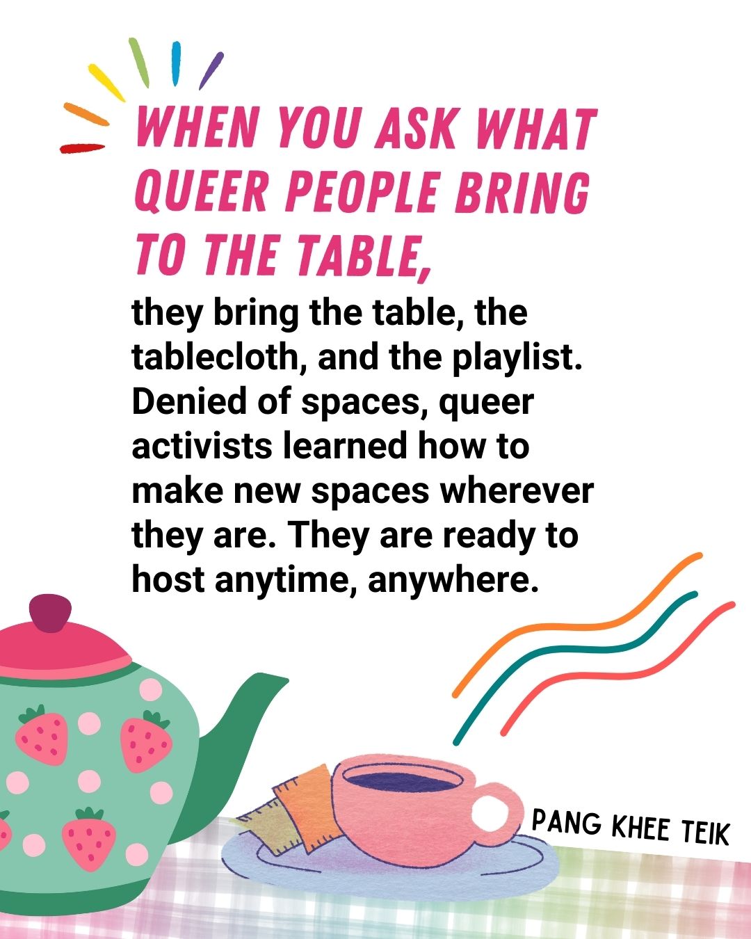 When you ask what queer people bring to the table, they bring the table, the tablecloth, and the playlist. Denied of spaces, queer activists learned how to make new spaces wherever they are. They are ready to host anytime, anywhere - Pang Khee Tiek.